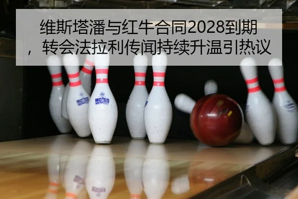 维斯塔潘与红牛合同2028到期，转会法拉利传闻持续升温引热议